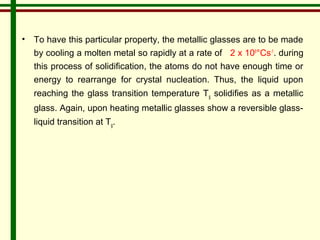 • To have this particular property, the metallic glasses are to be made 
by cooling a molten metal so rapidly at a rate of 2 x 106°Cs-1. during 
this process of solidification, the atoms do not have enough time or 
energy to rearrange for crystal nucleation. Thus, the liquid upon 
reaching the glass transition temperature Tg solidifies as a metallic 
glass. Again, upon heating metallic glasses show a reversible glass-liquid 
transition at Tg. 
 
