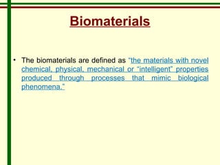 Biomaterials 
• The biomaterials are defined as “the materials with novel 
chemical, physical, mechanical or “intelligent” properties 
produced through processes that mimic biological 
phenomena.” 
 