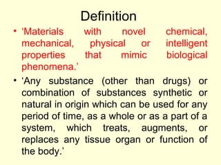 Definition 
• ‘Materials with novel chemical, 
mechanical, physical or intelligent 
properties that mimic biological 
phenomena.’ 
• ‘Any substance (other than drugs) or 
combination of substances synthetic or 
natural in origin which can be used for any 
period of time, as a whole or as a part of a 
system, which treats, augments, or 
replaces any tissue organ or function of 
the body.’ 
 