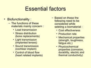 Essential factors 
• Biofunctionality : 
– The functions of these 
materials mainly concern : 
• Load transmission 
• Stress distribution 
(bone replacements) 
• Light transmission 
(implanted lenses) 
• Sound transmission 
(cochlear implant) 
• Control of blood flow 
(heart related implants) 
– Based on these the 
following need to be 
considered while 
seleting a biomaterial : 
• Cost effectiveness 
• Production rate 
• Mechanical properties 
(strength, toughness, 
fatigue etc.) 
• Physicochemical 
properties (corrosion, 
durability, electric and 
thermal conductivity) 
 