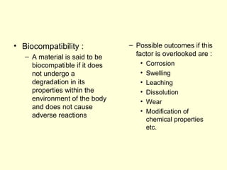 • Biocompatibility : 
– A material is said to be 
biocompatible if it does 
not undergo a 
degradation in its 
properties within the 
environment of the body 
and does not cause 
adverse reactions 
– Possible outcomes if this 
factor is overlooked are : 
• Corrosion 
• Swelling 
• Leaching 
• Dissolution 
• Wear 
• Modification of 
chemical properties 
etc. 
 