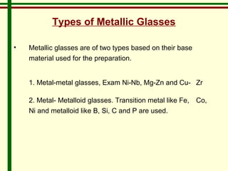 Types of Metallic Glasses 
• Metallic glasses are of two types based on their base 
material used for the preparation. 
1. Metal-metal glasses, Exam Ni-Nb, Mg-Zn and Cu- Zr 
2. Metal- Metalloid glasses. Transition metal like Fe, Co, 
Ni and metalloid like B, Si, C and P are used. 
 