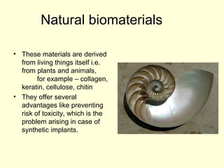 Natural biomaterials 
• These materials are derived 
from living things itself i.e. 
from plants and animals, 
for example – collagen, 
keratin, cellulose, chitin 
• They offer several 
advantages like preventing 
risk of toxicity, which is the 
problem arising in case of 
synthetic implants. 
 