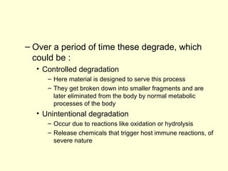 – Over a period of time these degrade, which 
could be : 
• Controlled degradation 
– Here material is designed to serve this process 
– They get broken down into smaller fragments and are 
later eliminated from the body by normal metabolic 
processes of the body 
• Unintentional degradation 
– Occur due to reactions like oxidation or hydrolysis 
– Release chemicals that trigger host immune reactions, of 
severe nature 
 
