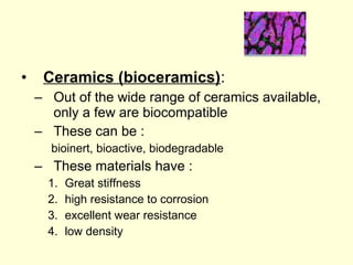 • Ceramics (bioceramics): 
– Out of the wide range of ceramics available, 
only a few are biocompatible 
– These can be : 
bioinert, bioactive, biodegradable 
– These materials have : 
1. Great stiffness 
2. high resistance to corrosion 
3. excellent wear resistance 
4. low density 
 