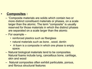 • Composites : 
– ‘Composite materials are solids which contain two or 
more distinct constituent materials or phases, on a scale 
larger than the atomic. The term “composite” is usually 
reserved for those materials in which the distinct phases 
are separated on a scale larger than the atomic 
– For example – 
• reinforced plastics such as fiberglass 
• natural materials such as bone , wood, dentin 
• A foam is a composite in which one phase is empty 
space. 
– Natural biological materials tend to be composites. 
Natural foams include lung, cancellous bone, cartilage, 
skin and wood 
– Natural composites often exhibit particulate, porous, 
and fibrous structural features 
 