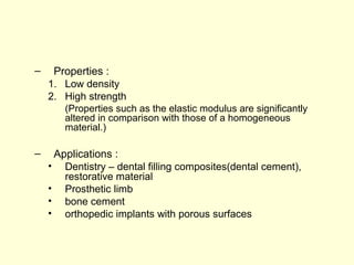 – Properties : 
1. Low density 
2. High strength 
(Properties such as the elastic modulus are significantly 
altered in comparison with those of a homogeneous 
material.) 
– Applications : 
• Dentistry – dental filling composites(dental cement), 
restorative material 
• Prosthetic limb 
• bone cement 
• orthopedic implants with porous surfaces 
 