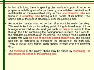 • In this technique, there is spinning disc made of copper. In order to 
prepare a metallic glass of a particular type a suitable combination of 
metal-metal or metal-metalloid alloy in their stoichiometric ratio are 
taken in a refractory tube having a fine nozzle at its bottom. The 
nozzle side of the tube is placed just over the spinning disc. 
• An induction heater attached to the refractory tube melts the alloy. 
This melt is kept above its melting point till it gets transformed into a 
homogeneous mixture. An inert gas such as helium is made to flow 
through the tube containing the homogeneous mixture. As a results, 
the melt gets ejected through the nozzle. The ejected melt is cooled at 
a faster rate with the help of spinning cooled copper disc. The ejection 
rate can be increased by increasing the pressure of the inert gas. 
Thus, a glassy alloy ribbon starts getting formed over the spinning 
disc. 
• The thickness of the glassy ribbon may be varied by increasing or 
decreasing the speed of the spinning disc. 
 
