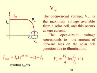 The open-circuit voltage 
corresponds to the amount of 
forward bias on the solar cell 
junction due to illumination. 
V kT I 
= + 
ln( L 1) 
q I 
65 
Voc 
The open-circuit voltage, Voc, is 
the maximum voltage available 
from a solar cell, and this occurs 
at zero current. 
Isc 
I 
Vm 
Im 
Pm 
X 
Voc 
I = I ( e qV / 
kT - 1) 
- I 
total 0 L oc 
by setting Itotal = 0 0 
 