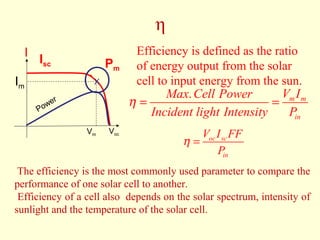 η 
Efficiency is defined as the ratio 
of energy output from the solar 
cell to input energy from the sun. 
Max Cell Power V I 
Incident light Intensity P 
. m m 
in 
h = = 
Isc 
I 
Pm 
X 
Vm 
Im 
Voc 
Power 
V I FF 
oc sc 
P 
in 
h = 
The efficiency is the most commonly used parameter to compare the 
performance of one solar cell to another. 
Efficiency of a cell also depends on the solar spectrum, intensity of 
sunlight and the temperature of the solar cell. 
 