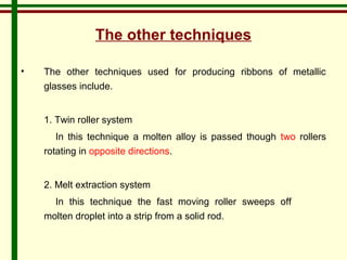The other techniques 
• The other techniques used for producing ribbons of metallic 
glasses include. 
1. Twin roller system 
In this technique a molten alloy is passed though two rollers 
rotating in opposite directions. 
2. Melt extraction system 
In this technique the fast moving roller sweeps off 
molten droplet into a strip from a solid rod. 
 