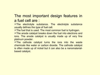 The most important design features in 
a fuel cell are : 
The electrolyte substance. The electrolyte substance 
usually defines the type of fuel cell. 
The fuel that is used. The most common fuel is hydrogen. 
The anode catalyst breaks down the fuel into electrons and 
ions. The anode catalyst is usually made up of very fine 
platinum powder. 
The cathode catalyst turns the ions into the waste 
chemicals like water or carbon dioxide. The cathode catalyst 
is often made up of nickel but it can also be a nanomaterial-based 
catalyst. 
 