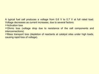 A typical fuel cell produces a voltage from 0.6 V to 0.7 V at full rated load. 
Voltage decreases as current increases, due to several factors: 
Activation loss 
Ohmic loss (voltage drop due to resistance of the cell components and 
interconnections) 
Mass transport loss (depletion of reactants at catalyst sites under high loads, 
causing rapid loss of voltage). 
 