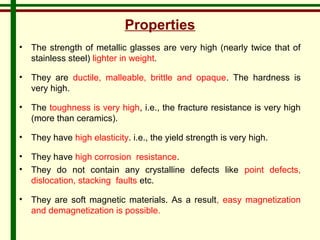 Properties 
• The strength of metallic glasses are very high (nearly twice that of 
stainless steel) lighter in weight. 
• They are ductile, malleable, brittle and opaque. The hardness is 
very high. 
• The toughness is very high, i.e., the fracture resistance is very high 
(more than ceramics). 
• They have high elasticity. i.e., the yield strength is very high. 
• They have high corrosion resistance. 
• They do not contain any crystalline defects like point defects, 
dislocation, stacking faults etc. 
• They are soft magnetic materials. As a result, easy magnetization 
and demagnetization is possible. 
 