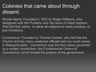 Colonies that came about through
dissent.
Rhode Island: Founded in 1632 by Roger Williams, who
disagreed with the Puritans over the issue of infant baptism.
Was the first colony to allow all religions to freely practice, ot
just Christians.

Connecticut: Founded by Thomas Hooker, who felt that the
Church and too many unelected officials had too much power
in Massachusetts. Connecticut was the first colony governed
by a written constitution, the Fundamental Orders of
Connecticut, which limited the powers of the government.
 