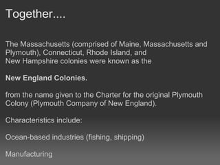 Together....

The Massachusetts (comprised of Maine, Massachusetts and
Plymouth), Connecticut, Rhode Island, and
New Hampshire colonies were known as the

New England Colonies.

from the name given to the Charter for the original Plymouth
Colony (Plymouth Company of New England).

Characteristics include:

Ocean-based industries (fishing, shipping)

Manufacturing
 