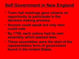 Self Government in New England
• Town hall meetings gave citizens an
opportunity to participate in the
decision making process.
• Anyone could speak but only men
could vote.
• By 1750, each colony had its own
assembly which passed laws.
• These assemblies were the start of the
representative form of government
found in the United States.
 