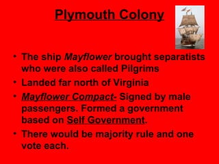 Plymouth Colony
• The ship Mayflower brought separatists
who were also called Pilgrims
• Landed far north of Virginia
• Mayflower Compact- Signed by male
passengers. Formed a government
based on Self Government.
• There would be majority rule and one
vote each.
 