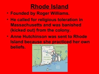 Rhode Island
• Founded by Roger Williams.
• He called for religious toleration in
Massachusetts and was banished
(kicked out) from the colony.
• Anne Hutchinson was sent to Rhode
Island because she practiced her own
beliefs.
 