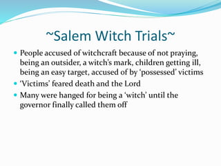 ~Salem Witch Trials~ 
 People accused of witchcraft because of not praying, 
being an outsider, a witch’s mark, children getting ill, 
being an easy target, accused of by ‘possessed’ victims 
 ‘Victims’ feared death and the Lord 
 Many were hanged for being a ‘witch’ until the 
governor finally called them off 
