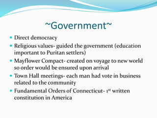 ~Government~ 
 Direct democracy 
 Religious values- guided the government (education 
important to Puritan settlers) 
 Mayflower Compact- created on voyage to new world 
so order would be ensured upon arrival 
 Town Hall meetings- each man had vote in business 
related to the community 
 Fundamental Orders of Connecticut- 1st written 
constitution in America 
 