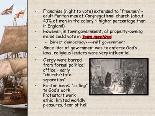 Franchise (right to vote) extended to “freemen” – adult Puritan men of Congregational church (about 40% of men in the colony ~ higher percentage than in England) However, in town government, all property-owning males could vote in  town meetings Direct democracy----self government Since idea of government was to enforce God’s laws, religious leaders were very influential Clergy were barred from formal political office – early “church/state separation” Puritan ideas: “calling” to God’s work, Protestant work ethic, limited worldly pleasures, fear of hell 