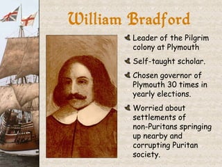 William Bradford Leader of the Pilgrim colony at Plymouth Self-taught scholar. Chosen governor of Plymouth 30 times in yearly elections. Worried about settlements of  non-Puritans springing up nearby and corrupting Puritan society. 