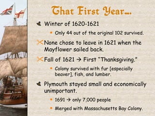 That First Year…. Winter of 1620-1621 Only 44 out of the original 102 survived. None chose to leave in 1621 when the Mayflower sailed back. Fall of 1621    First “Thanksgiving.” Colony survived with fur [especially beaver], fish, and lumber. Plymouth stayed small and economically unimportant. 1691    only 7,000 people Merged with Massachusetts Bay Colony. 
