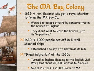 The MA Bay Colony 1629    non-Separatists got a royal charter to form the MA Bay Co. Wanted to escape attacks by conservatives in the Church of England. They didn’t want to leave the Church, just  its “impurities.” 1630    1,000 people set off in 11 well-stocked ships Established a colony with Boston as its hub. “ Great Migration” of the 1630s Turmoil in England [leading to the English Civil War] sent about 70,000 Puritans to America. Not all Puritans    20,000 came to MA. 