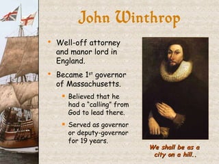 John Winthrop We shall be as a  city on a hill.. Well-off attorney and manor lord in England. Became 1 st  governor of Massachusetts. Believed that he had a “calling” from God to lead there. Served as governor or deputy-governor for 19 years. 