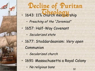 1643: 11% church membership Preaching of the “Jeremiad” 1657: Half-Way Covenant Secularized state 1677: Stoddardeanism:  Very open  Communion Secularized church 1691: Massachusetts a Royal Colony No religious bans 1692: Salem Witch Trials 08/09/2009 Decline of Puritan Theology 