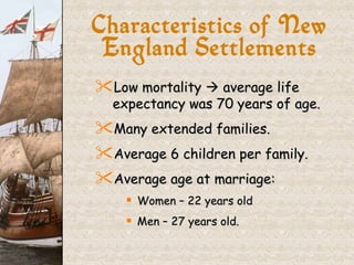 Characteristics of New England Settlements Low mortality    average life expectancy was 70 years of age. Many extended families. Average 6 children per family. Average age at marriage: Women – 22 years old Men – 27 years old. 