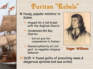 Puritan “Rebels” Young, popular minister in  Salem. Argued for a full break  with the Anglican Church. Condemned MA Bay  Charter. Did not give fair  compensation to Indians. Denied authority of civil  govt. to regulate religious  behavior. 1635    found guilty of preaching  newe & dangerous opinions  and was exiled. Roger Williams 