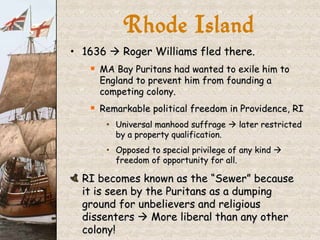 1636    Roger Williams fled there. MA Bay Puritans had wanted to exile him to England to prevent him from founding a competing colony. Remarkable political freedom in Providence, RI Universal manhood suffrage    later restricted by a property qualification. Opposed to special privilege of any kind    freedom of opportunity for all. RI becomes known as the “Sewer” because it is seen by the Puritans as a dumping ground for unbelievers and religious dissenters    More liberal than any other colony! Rhode Island 