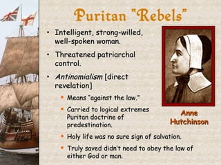 Intelligent, strong-willed, well-spoken woman. Threatened patriarchal  control. Antinomialism  [direct  revelation] Means “against the law.” Carried to logical extremes  Puritan doctrine of  predestination. Holy life was no sure sign of salvation. Truly saved didn’t need to obey the law of either God or man. Puritan “Rebels” Anne Hutchinson 