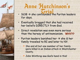 1638    she confounded the Puritan leaders for days. Eventually bragged that she had received her beliefs DIRECTLY from God. Direct revelation was even more serious than the heresy of antinomianism.  WHY?? Puritan leaders banished her    she & her family traveled to RI and later to NY. She and all but one member of her family were killed in an Indian attack in Westchester County. John Winthrop saw God’s hand in this! Anne Hutchinson’s Trial 