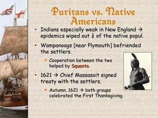 Indians especially weak in New England    epidemics wiped out ¾ of the native popul. Wampanoags [near Plymouth] befriended the settlers. Cooperation between the two  helped by  Squanto . 1621    Chief Massasoit signed treaty with the settlers. Autumn, 1621    both groups  celebrated the First Thanksgiving. Puritans vs. Native Americans 