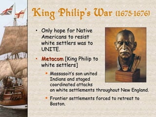 Only hope for Native  Americans to resist  white settlers was to  UNITE. Metacom  [King Philip to  white settlers] Massasoit’s son united  Indians and staged  coordinated attacks  on white settlements throughout New England. Frontier settlements forced to retreat to Boston. King Philip’s War  (1675-1676} 