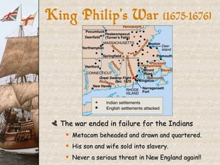 The war ended in failure for the Indians Metacom beheaded and drawn and quartered. His son and wife sold into slavery. Never a serious threat in New England again!! King Philip’s War  (1675-1676} 