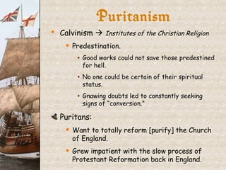 Puritanism Calvinism     Institutes of the Christian Religion Predestination. Good works could not save those predestined for hell. No one could be certain of their spiritual status. Gnawing doubts led to constantly seeking signs of “conversion.” Puritans: Want to totally reform [purify] the Church of England. Grew impatient with the slow process of Protestant Reformation back in England. 