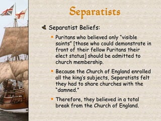 Separatist Beliefs: Puritans who believed only “visible saints” [those who could demonstrate in front of their fellow Puritans their elect status] should be admitted to church membership. Because the Church of England enrolled all the king’s subjects, Separatists felt they had to share churches with the “damned.” Therefore, they believed in a total break from the Church of England. Separatists 