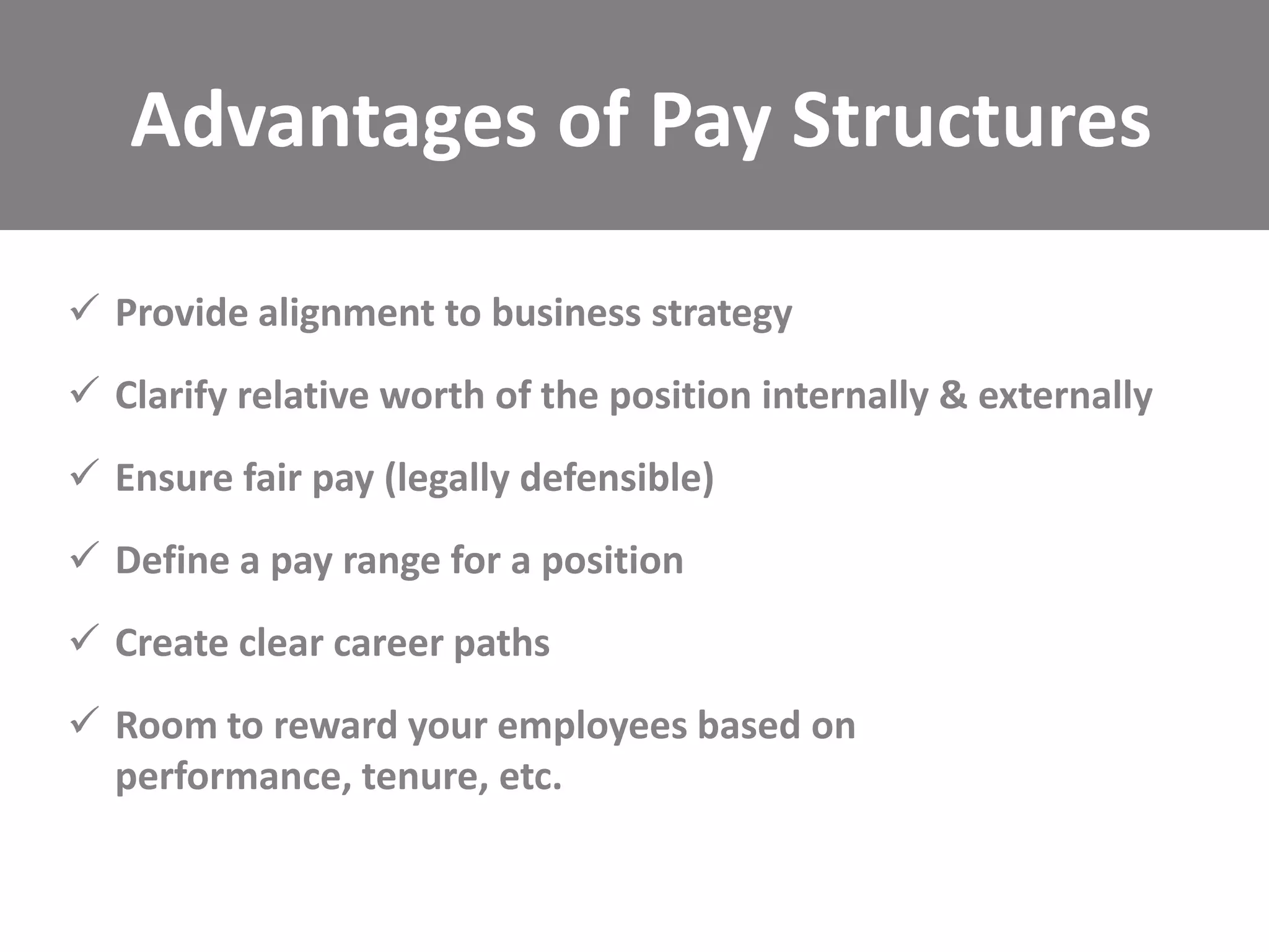 Advantages of Pay Structures
 Provide alignment to business strategy
 Clarify relative worth of the position internally & externally
 Ensure fair pay (legally defensible)

 Define a pay range for a position
 Create clear career paths
 Room to reward your employees based on
performance, tenure, etc.

 
