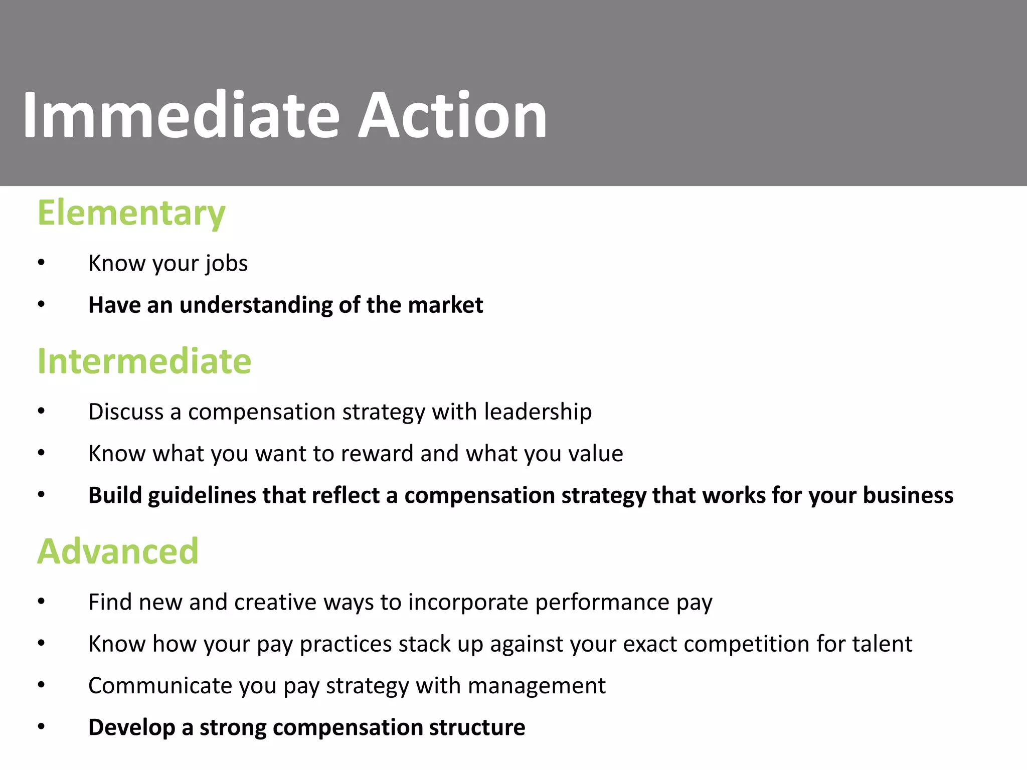 Immediate Action
Elementary
•

Know your jobs

•

Have an understanding of the market

Intermediate
•

Discuss a compensation strategy with leadership

•

Know what you want to reward and what you value

•

Build guidelines that reflect a compensation strategy that works for your business

Advanced
•

Find new and creative ways to incorporate performance pay

•

Know how your pay practices stack up against your exact competition for talent

•

Communicate you pay strategy with management

•

Develop a strong compensation structure

 