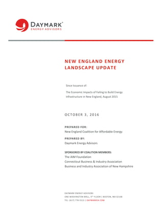 DAYMARK ENERGY ADVISORS
ONE WASHINGTON MALL, 9TH
FLOOR | BOSTON, MA 02108
TEL: (617) 778-5515 | DAYMARKEA.COM
NEW ENGLAND ENERGY
LANDSCAPE UPDATE
Since Issuance of:
The Economic Impacts of Failing to Build Energy
Infrastructure in New England, August 2015
OCT OB ER 3, 2016
PREPARED FOR:
New England Coalition for Affordable Energy
PREPARED BY:
Daymark Energy Advisors
SPONSORED BY COALITION MEMBERS:
The AIM Foundation
Connecticut Business & Industry Association
Business and Industry Association of New Hampshire
 