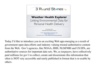 Weather Health Explorer
                        Linking Environmental Data for
                           Personal Health Delivery
                                               3-October-2012
                                         Presenter: Bernadette Hyland

                                       Email. bhyland@3roundstones.com
                                              Twitter: @BernHyland
                              This presentation: http://slideshare.net/3roundstones




Today I’d like to introduce you to an exciting Web app emerging as a result of
government open data efforts and industry valuing trusted authoritative content
from the Web. Gov’t agencies, like NOAA, HHS, NLM/NIH and US EPA, are
authoritative sources for important data sets. We, as taxpayers, have collectively
paid millions for gov’t to collect, curate and disseminate this information that
often is NOT very accessible and rarely published in format that is re-usable by
others.
 