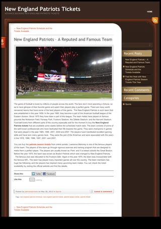 New England Patriots – A
Reputed and Famous Team
New England Patriots
Schedule and the
Tickets Available
Feel the Heat with New
England Patriots Season
Tickets This Year
Sports
Recent Posts
Recent Comments
Categories
← New England Patriots Schedule and the
Tickets Available
New England Patriots – A Reputed and Famous Team
Tags: new england patriots schedule, new england patriots tickets, patriots season tickets, patriots tickets
The game of football is loved by millions of people across the world. The fans don’t mind spending a fortune, so
as to have glimpse of their favorite game and watch their players play a perfect game. There are many world
renowned teams that have some of the best players of this game.  The New England Patriots is such team that 
was established in the year 1959. In the year 1960, they become a part of the American football league of the
Eastern division. Since 1970 they have been a part of this league. The team mates have played on famous
grounds like Nickerson Field, Fenway Park, Foxboro Stadium, the Gillette Stadium, and the Harvard Stadium.
Foot-ball lovers from different parts of the country especially wait for the moment to buy the New England
Patriots tickets that are available some weeks before the scheduled match date. The team consists of some of
the well known professionals who have dedicated their life towards this game. They were champions in games
that were played in the year 1985, 1996, 2001, 2004 and 2007. The players have manifested excellent gaming
skills and have won many games here.  They were the part of the American and were associated with the years 
in the 1978, 1986, 1996, 1997, 2001, and 2007.
You can buy the patriots season tickets from online portals. Lawrence Maroney is one of the famous players
of this team. The players of this team go through rigorous exercise and training program that are designed to
make them a perfect player. The players are usually known as ‘Pats’ and it is based outside the Great Boston.
Before the year 1970, the team was known as Boston Patriots which was changed to New England Patriots.
  The famous club was relocated to the Foxboro later. Again in the year 1970, the team was incorporated with 
the famous NFL. The team has played many important games all over the country. The team members has
huge fan following, and the players has inspired many upcoming team mates. You can check the ticket
availability by visiting the official website and find the details.
Share this: Twitter Facebook
Like this: Loading...Like
Posted by patriotsstickets on May 28, 2013 in Sports Leave a comment
28
MAY
← New England Patriots Schedule and the
Tickets Available
New England Patriots Tickets
ADVANCE BOOKING NEW ENGLAND PATRIOTS TICKETS
HOME
Generated with www.html-to-pdf.net Page 1 / 2
 