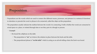 ◦ Prepositions are the words which are used to connect the different nouns, pronouns, and phrases in a sentence.It functions
to introduce or precede the word or phrase to be connected, called the object od the preposition.
◦ The preposition usually indicate the realtion between the words it is connecting. It tells whether the words are connected in
actual space or a place, or related through time or are they part of a though or process.
◦ Example
◦ He found the cellphone on the table
◦ The preposition is “on” as it shows the relation in place between the book and the table.
◦ The prepositional phrase is “on the table” which is acting as an adverb telling where the book was found.
Preposition
 