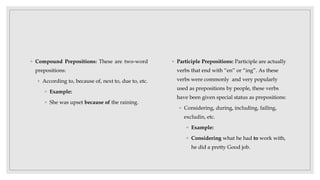◦ Compound Prepositions: These are two-word
prepositions:
◦ According to, because of, next to, due to, etc.
◦ Example:
◦ She was upset because of the raining.
◦ Participle Prepositions: Participle are actually
verbs that end with “en” or “ing”. As these
verbs were commonly and very popularly
used as prepositions by people, these verbs
have been given special status as prepositions:
◦ Considering, during, including, failing,
excludin, etc.
◦ Example:
◦ Considering what he had to work with,
he did a pretty Good job.
 