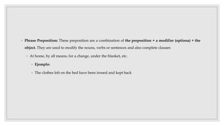 ◦ Phrase Preposition: These preposition are a combination of the preposition + a modifier (optiona) + the
object. They are used to modify the nouns, verbs or sentences and also complete clauses:
◦ At home, by all means, for a change, under the blanket, etc.
◦ Ejemplo:
◦ The clothes left on the bed have been ironed and kept back
 