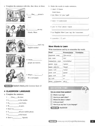 c Complete the sentences with this, that, these, or those.
1 That picture's
nice!
2 , are my
friends, Mum.
3 . man's my
English teacher!
4 I think .
people are tourists.
5 What's . ?
It's a newspaper.
4 CLASSROOM LANGUAGE
a Complete the sentences.
1 Close the door.
2 L to the teacher.
3 OJ , your books.
4 W in pairs.
5 Don't ws
6 T off your mobile phone.
7 L at the board.
8 Don't s _ Spanish.
b Order the words to make sentences.
1 don't / I/ know
I don't know.
2 do / How / it / you / spell
?
3 don't / I/ understand
4 you / it / Can / please / repeat
?
5 in / English / How / you / say / do / vacaciones
?
6 r e m e m b e r / I/ can't
More Words to Learn
Write translations and try to remember the words.
Word
classroom noun
eyes noun
instructions noun
pocket noun
happy adjective
worry verb
point verb
guess verb
see verb
please exclamation
Pronunciation
/'kla:sru:m/
/aiz/
/m'strAkJnz/
/'pokit/
/'haepi/
/'wAri/
/point/
/ges/
/si:/
/pli:z/
Translation
Can you answer these questions?
What's in your bag?
How do you spell 'coffee'?
Where's the stress in 'coffee'?
Is this your book?
How do you say 'door' in your language?
 